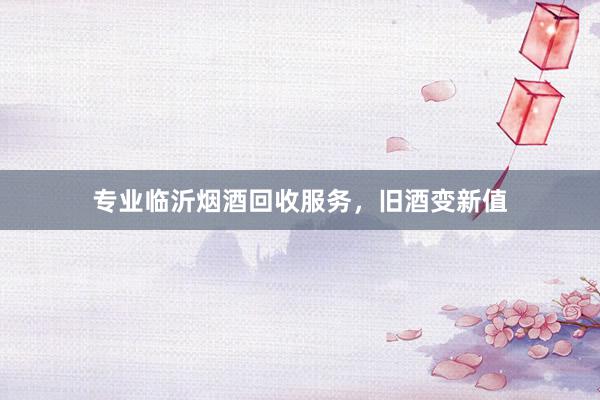 专业临沂烟酒回收服务，旧酒变新值